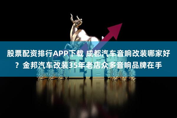股票配资排行APP下载 成都汽车音响改装哪家好？金邦汽车改装35年老店众多音响品牌在手