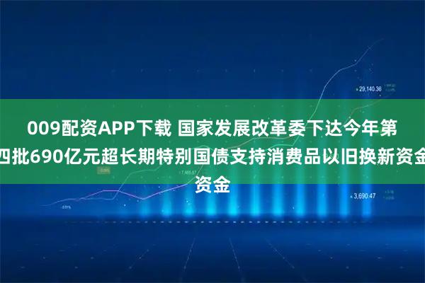 009配资APP下载 国家发展改革委下达今年第四批690亿元超长期特别国债支持消费品以旧换新资金
