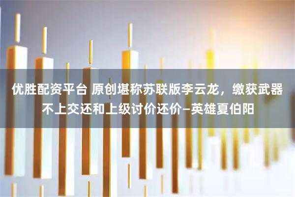 优胜配资平台 原创堪称苏联版李云龙，缴获武器不上交还和上级讨价还价—英雄夏伯阳