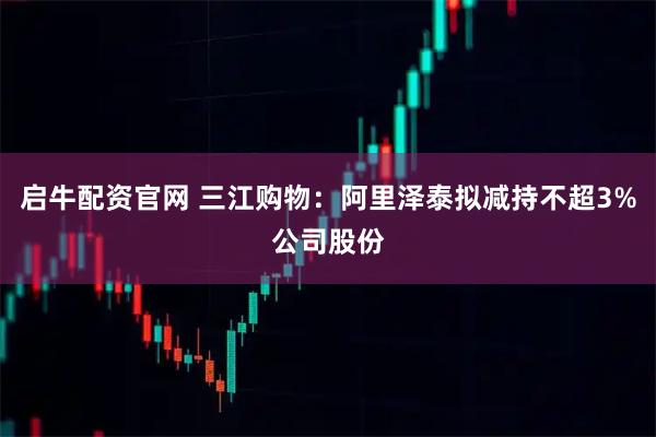 启牛配资官网 三江购物：阿里泽泰拟减持不超3%公司股份