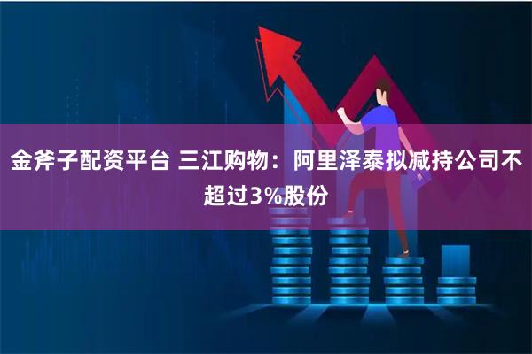 金斧子配资平台 三江购物：阿里泽泰拟减持公司不超过3%股份