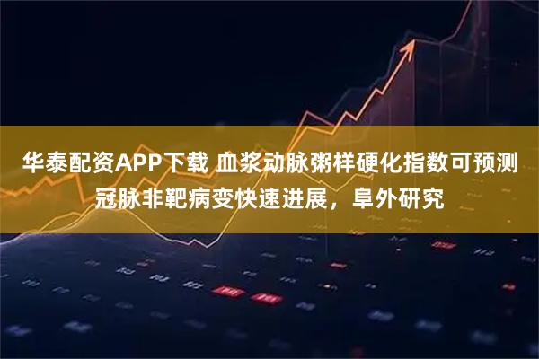华泰配资APP下载 血浆动脉粥样硬化指数可预测冠脉非靶病变快速进展，阜外研究