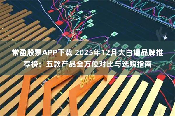 常盈股票APP下载 2025年12月大白罐品牌推荐榜：五款产品全方位对比与选购指南