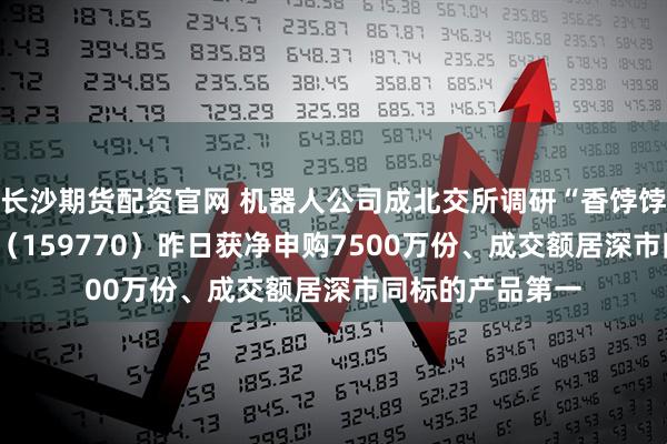 长沙期货配资官网 机器人公司成北交所调研“香饽饽”!机器人ETF(159770)昨日获净申购7500万份、成交额居深市同标的产品第一