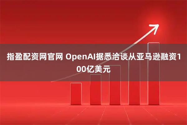指盈配资网官网 OpenAI据悉洽谈从亚马逊融资100亿美元