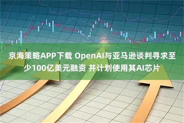 京海策略APP下载 OpenAI与亚马逊谈判寻求至少100亿美元融资 并计划使用其AI芯片