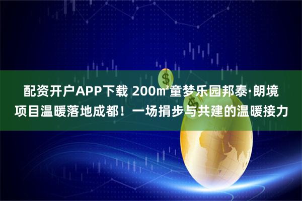配资开户APP下载 200㎡童梦乐园邦泰·朗境项目温暖落地成都！一场捐步与共建的温暖接力