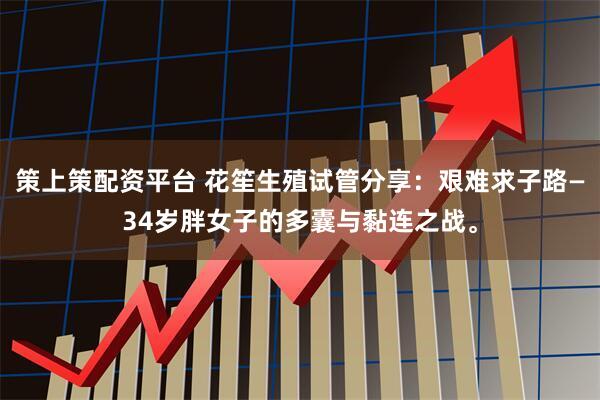 策上策配资平台 花笙生殖试管分享：艰难求子路—34岁胖女子的多囊与黏连之战。