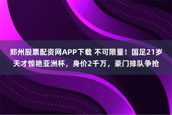 郑州股票配资网APP下载 不可限量！国足21岁天才惊艳亚洲杯，身价2千万，豪门排队争抢