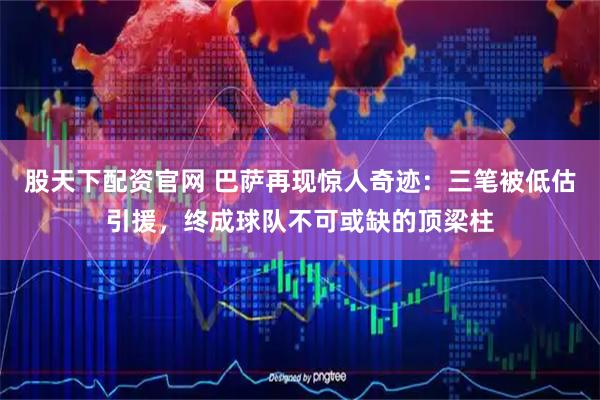 股天下配资官网 巴萨再现惊人奇迹：三笔被低估引援，终成球队不可或缺的顶梁柱