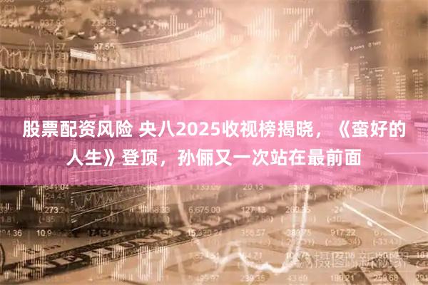 股票配资风险 央八2025收视榜揭晓，《蛮好的人生》登顶，孙俪又一次站在最前面