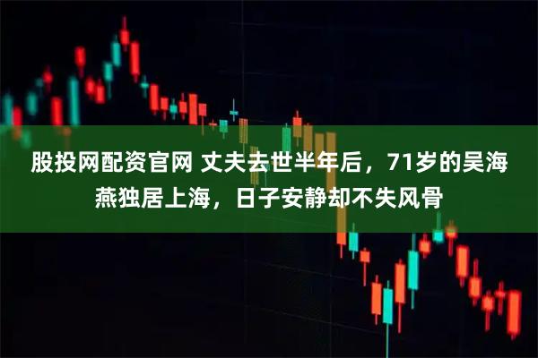 股投网配资官网 丈夫去世半年后，71岁的吴海燕独居上海，日子安静却不失风骨