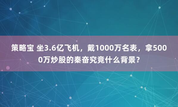 策略宝 坐3.6亿飞机，戴1000万名表，拿5000万炒股的秦奋究竟什么背景？