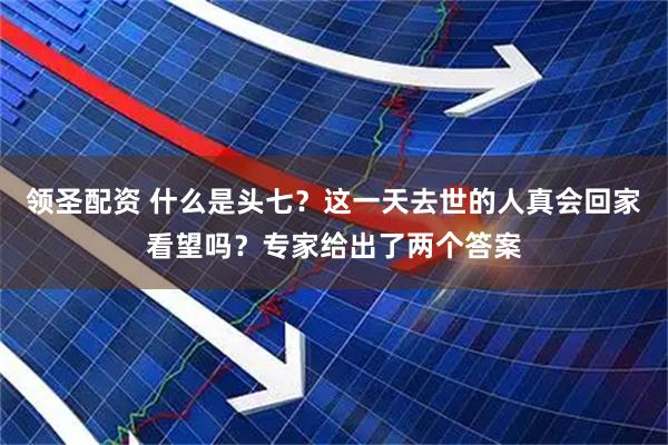 领圣配资 什么是头七？这一天去世的人真会回家看望吗？专家给出了两个答案