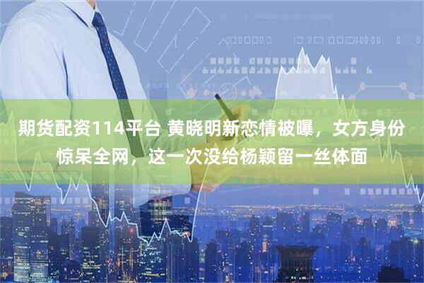 期货配资114平台 黄晓明新恋情被曝，女方身份惊呆全网，这一次没给杨颖留一丝体面