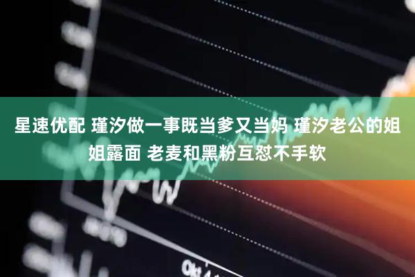 星速优配 瑾汐做一事既当爹又当妈 瑾汐老公的姐姐露面 老麦和黑粉互怼不手软