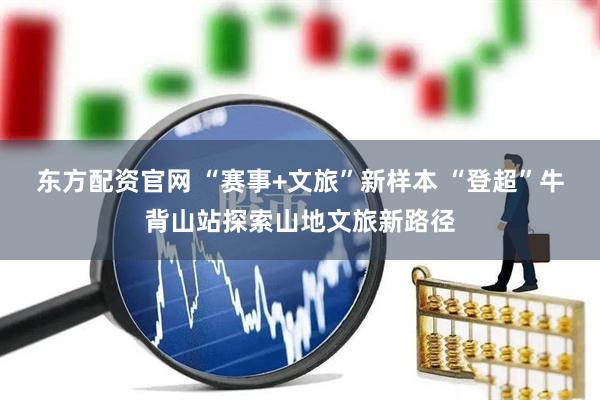 东方配资官网 “赛事+文旅”新样本 “登超”牛背山站探索山地文旅新路径