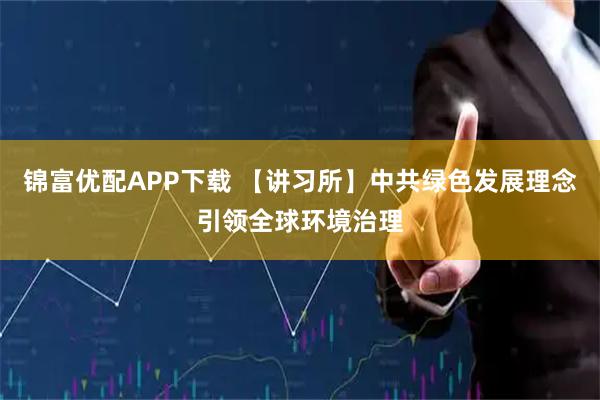 锦富优配APP下载 【讲习所】中共绿色发展理念引领全球环境治理