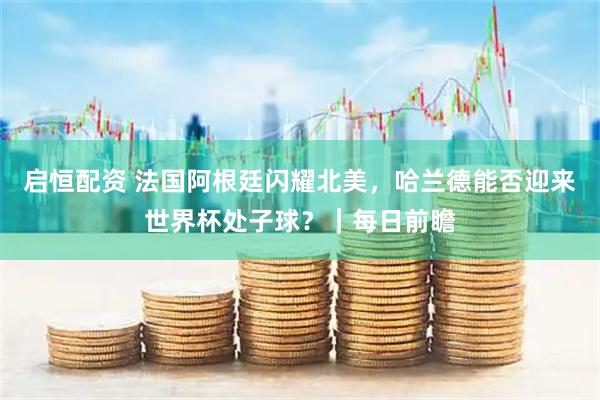 启恒配资 法国阿根廷闪耀北美，哈兰德能否迎来世界杯处子球？｜每日前瞻