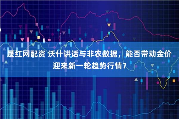 晟红网配资 沃什讲话与非农数据,能否带动金价迎来新一轮趋势行情?