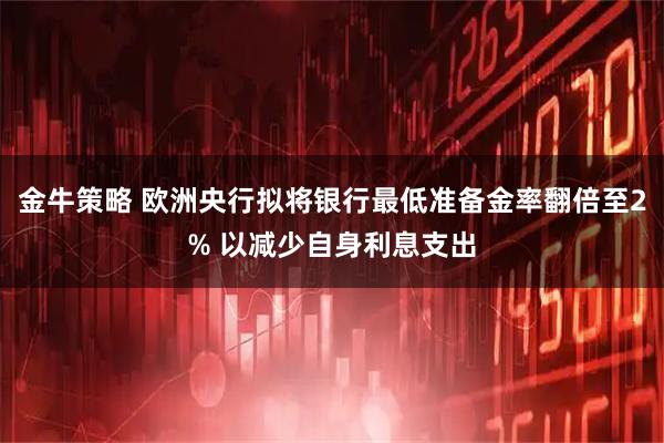金牛策略 欧洲央行拟将银行最低准备金率翻倍至2% 以减少自身利息支出