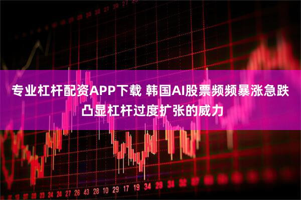 专业杠杆配资APP下载 韩国AI股票频频暴涨急跌 凸显杠杆过度扩张的威力