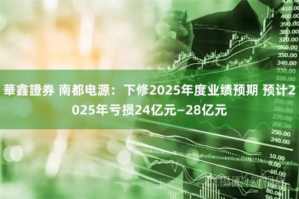 華鑫證券 南都电源：下修2025年度业绩预期 预计2025年亏损24亿元—28亿元